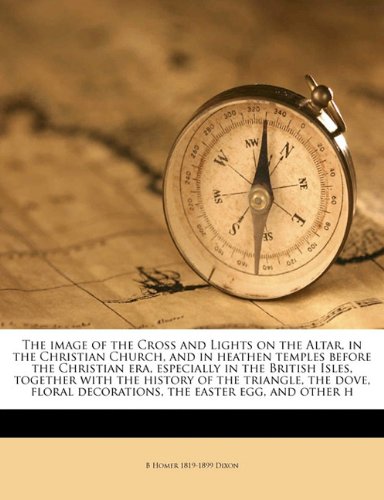 The image of the Cross and Lights on the Altar, in the Christian Church, and in heathen temples before the Christian era, especially in the British ... decorations, the easter egg, and other h